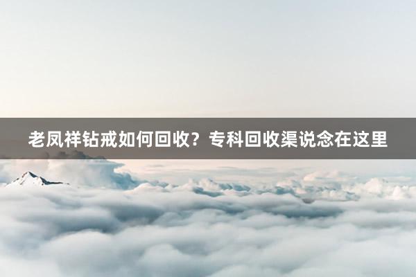 老凤祥钻戒如何回收？专科回收渠说念在这里